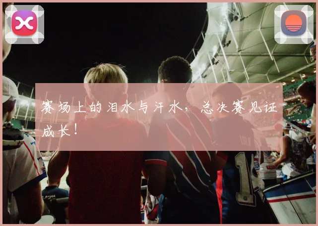 赛场上的泪水与汗水,总决赛见证成长!