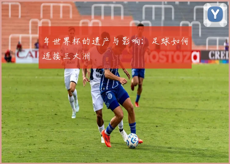 年世界杯的遗产与影响:足球如何连接三大洲