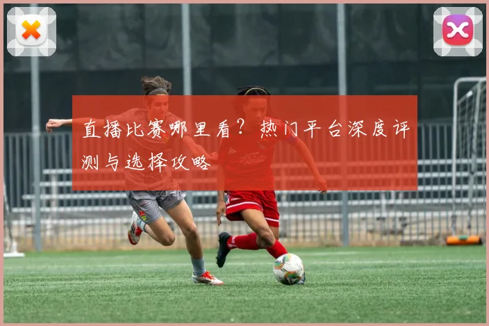 直播比赛哪里看？热门平台深度评测与选择攻略