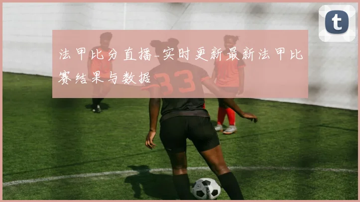 法甲比分直播_实时更新最新法甲比赛结果与数据