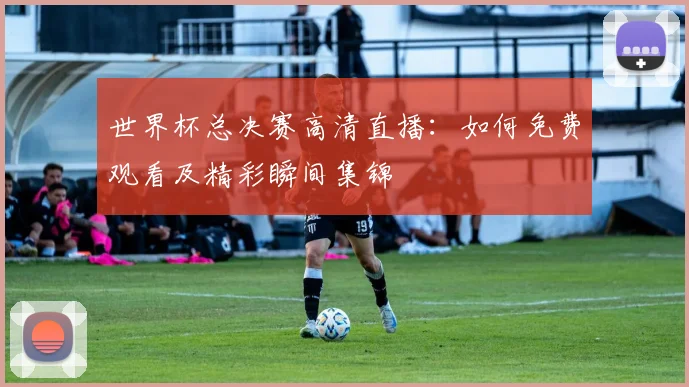 世界杯总决赛高清直播：如何免费观看及精彩瞬间集锦