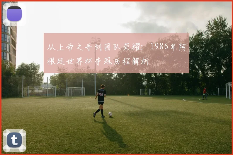 从上帝之手到团队荣耀：1986年阿根廷世界杯夺冠历程解析